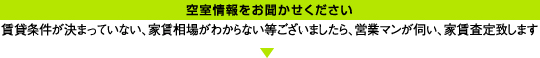 空室情報をお聞かせください／賃貸条件が決まっていない、家賃相場がわからない等ございましたら、営業マンが伺い、家賃査定致します