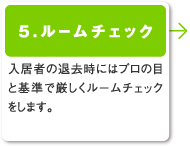 5.ルームチェック／入居者の退去時にはプロの目と基準で厳しくルームチェックをします。