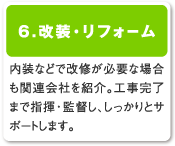 6.改装・リフォーム／内装などで改修が必要な場合も関連会社を紹介。工事完了まで指揮・監督し、しっかりとサポートします。